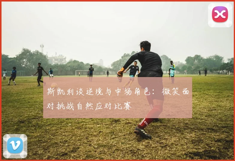 斯凯利谈逆境与中场角色：微笑面对挑战自然应对比赛