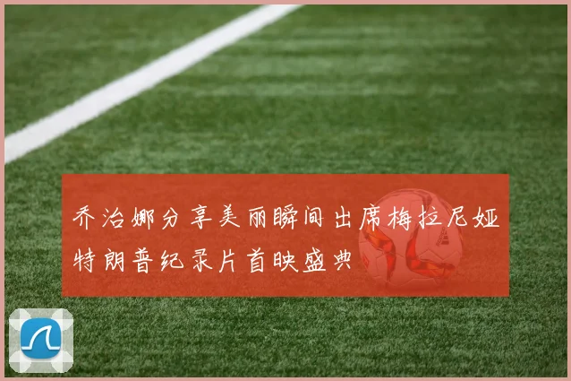乔治娜分享美丽瞬间出席梅拉尼娅特朗普纪录片首映盛典
