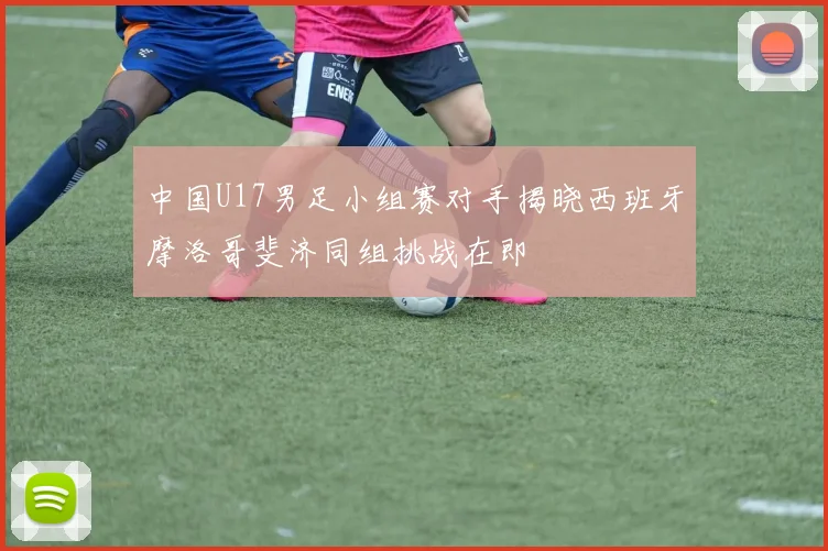 中国U17男足小组赛对手揭晓西班牙摩洛哥斐济同组挑战在即