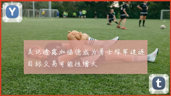 美记透露加福德成为勇士绿军追逐目标交易可能性增大