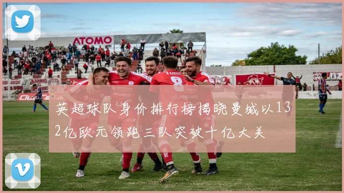 英超球队身价排行榜揭晓曼城以132亿欧元领跑三队突破十亿大关