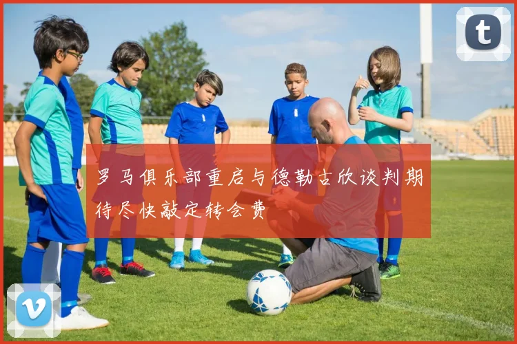 罗马俱乐部重启与德勒古欣谈判期待尽快敲定转会费