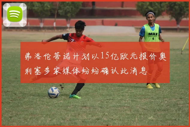 弗洛伦蒂诺计划以15亿欧元报价奥利塞多家媒体纷纷确认此消息