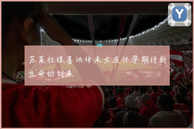 苏莱社媒喜讯传来女友怀孕期待新生命的到来